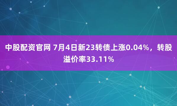 中股配资官网 7月4日新23转债上涨0.04%，转股溢价率33.11%
