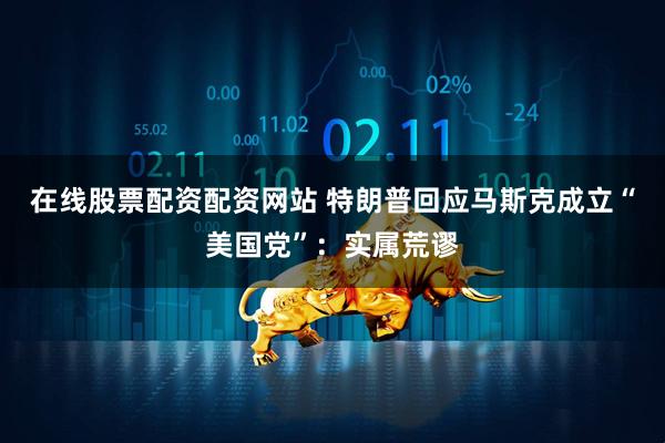 在线股票配资配资网站 特朗普回应马斯克成立“美国党”：实属荒谬