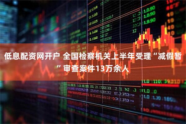 低息配资网开户 全国检察机关上半年受理“减假暂”审查案件13万余人