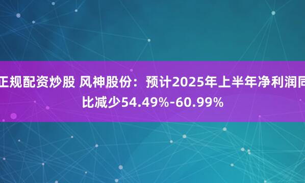 正规配资炒股 风神股份：预计2025年上半年净利润同比减少54.49%-60.99%