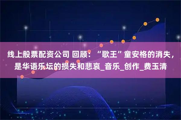 线上股票配资公司 回顾：“歌王”童安格的消失，是华语乐坛的损失和悲哀_音乐_创作_费玉清