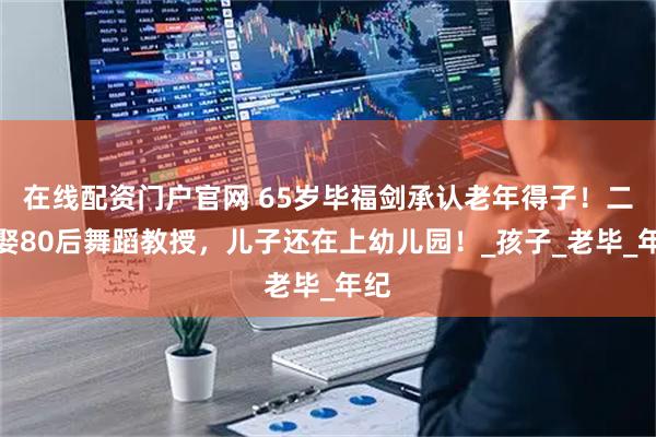 在线配资门户官网 65岁毕福剑承认老年得子！二婚娶80后舞蹈教授，儿子还在上幼儿园！_孩子_老毕_年纪