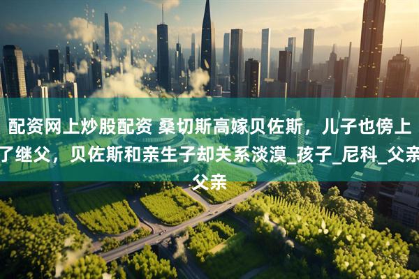 配资网上炒股配资 桑切斯高嫁贝佐斯，儿子也傍上了继父，贝佐斯和亲生子却关系淡漠_孩子_尼科_父亲
