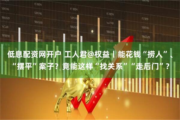 低息配资网开户 工人君@权益丨能花钱“捞人”、“摆平”案子？竟能这样“找关系”“走后门”？