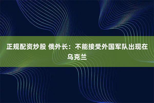 正规配资炒股 俄外长：不能接受外国军队出现在乌克兰