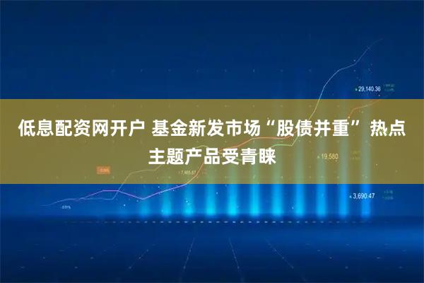 低息配资网开户 基金新发市场“股债并重” 热点主题产品受青睐