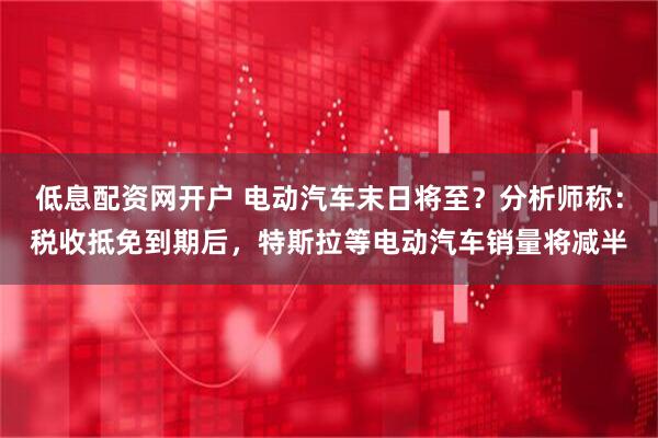 低息配资网开户 电动汽车末日将至？分析师称：税收抵免到期后，特斯拉等电动汽车销量将减半