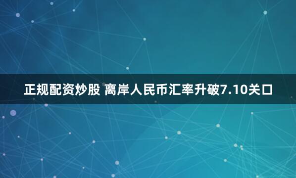 正规配资炒股 离岸人民币汇率升破7.10关口