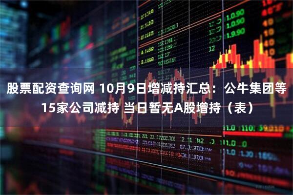 股票配资查询网 10月9日增减持汇总：公牛集团等15家公司减持 当日暂无A股增持（表）