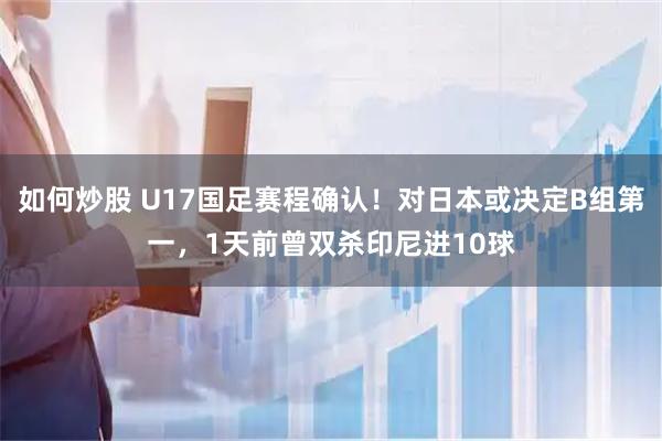 如何炒股 U17国足赛程确认！对日本或决定B组第一，1天前曾双杀印尼进10球